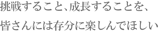 挑戦すること、成長することを、皆さんには存分に楽しんでほしい